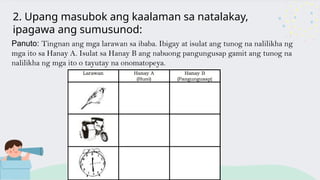 2. Upang masubok ang kaalaman sa natalakay,
ipagawa ang sumusunod:
Panuto: Tingnan ang mga larawan sa ibaba. Ibigay at isulat ang tunog na nalilikha ng
mga ito sa Hanay A. Isulat sa Hanay B ang nabuong pangungusap gamit ang tunog na
nalilikha ng mga ito o tayutay na onomatopeya.
 