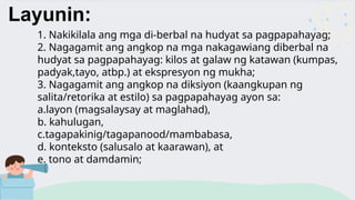Layunin:
1. Nakikilala ang mga di-berbal na hudyat sa pagpapahayag;
2. Nagagamit ang angkop na mga nakagawiang diberbal na
hudyat sa pagpapahayag: kilos at galaw ng katawan (kumpas,
padyak,tayo, atbp.) at ekspresyon ng mukha;
3. Nagagamit ang angkop na diksiyon (kaangkupan ng
salita/retorika at estilo) sa pagpapahayag ayon sa:
a.layon (magsalaysay at maglahad),
b. kahulugan,
c.tagapakinig/tagapanood/mambabasa,
d. konteksto (salusalo at kaarawan), at
e. tono at damdamin;
 