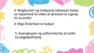 3. Magkaroon ng malayang talakayan batay
sa napanood na video at iproseso at iugnay
ito sa aralin:
4. Mga Di-berbal na hudyat
5. Kaangkupan ng salita/retorika at estilo
sa pagpapahayag
 