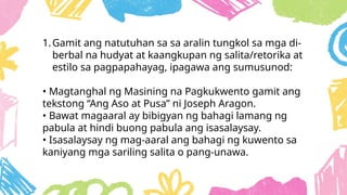 1.Gamit ang natutuhan sa sa aralin tungkol sa mga di-
berbal na hudyat at kaangkupan ng salita/retorika at
estilo sa pagpapahayag, ipagawa ang sumusunod:
• Magtanghal ng Masining na Pagkukwento gamit ang
tekstong “Ang Aso at Pusa” ni Joseph Aragon.
• Bawat magaaral ay bibigyan ng bahagi lamang ng
pabula at hindi buong pabula ang isasalaysay.
• Isasalaysay ng mag-aaral ang bahagi ng kuwento sa
kaniyang mga sariling salita o pang-unawa.
 