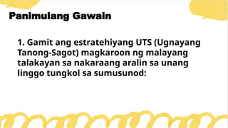 1. Gamit ang estratehiyang UTS (Ugnayang
Tanong-Sagot) magkaroon ng malayang
talakayan sa nakaraang aralin sa unang
linggo tungkol sa sumusunod:
Panimulang Gawain
 