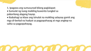 1. Ipagawa ang sumusunod bilang paglalapat:
• Sumulat ng isang maikling kuwento tungkol sa
paboritong alagang hayop.
• Ibabahagi sa klase ang isinulat na maikling salaysay gamit ang
mga di-berbal na hudyat sa pagpapahayag at mga angkop na
salita sa pagpapahayag.
 