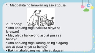 1. Magpakita ng larawan ng aso at pusa.
2. Itanong:
• Ano-ano ang mga nakikita ninyo sa
larawan?
• May alaga ba kayong aso at pusa sa
bahay?
• Ano-ano ang mga katangian ng alagang
aso at pusa ninyo sa bahay?
• Bakit mahalagang mahalin at alagaan
 