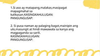 1.Si aso ay matapang,malakas,masipagat
mapagmahal sa
kalikasan.KASINGKAHULUGAN:
PANGUNGUSAP:
2. Si pusa naman ay palaging bagot,mainipin ang
ulo,masungit at hindi mawawala sa kanya ang
magpaganda sa sarili.
KASINGKAHULUGAN:
PANGUNGUSAP:
 