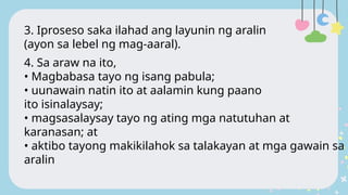 3. Iproseso saka ilahad ang layunin ng aralin
(ayon sa lebel ng mag-aaral).
4. Sa araw na ito,
• Magbabasa tayo ng isang pabula;
• uunawain natin ito at aalamin kung paano
ito isinalaysay;
• magsasalaysay tayo ng ating mga natutuhan at
karanasan; at
• aktibo tayong makikilahok sa talakayan at mga gawain sa
aralin
 