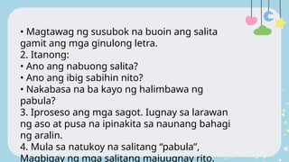 • Magtawag ng susubok na buoin ang salita
gamit ang mga ginulong letra.
2. Itanong:
• Ano ang nabuong salita?
• Ano ang ibig sabihin nito?
• Nakabasa na ba kayo ng halimbawa ng
pabula?
3. Iproseso ang mga sagot. Iugnay sa larawan
ng aso at pusa na ipinakita sa naunang bahagi
ng aralin.
4. Mula sa natukoy na salitang “pabula”,
Magbigay ng mga salitang maiuugnay rito.
 