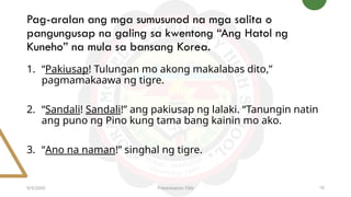Pag-aralan ang mga sumusunod na mga salita o
pangungusap na galing sa kwentong “Ang Hatol ng
Kuneho” na mula sa bansang Korea.
9/3/20XX Presentation Title 10
1. “Pakiusap! Tulungan mo akong makalabas dito,”
pagmamakaawa ng tigre.
2. “Sandali! Sandali!” ang pakiusap ng lalaki. “Tanungin natin
ang puno ng Pino kung tama bang kainin mo ako.
3. “Ano na naman!” singhal ng tigre.
 