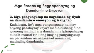 Mga Paraan ng Pagpapahayag ng
Damdamin o Emosyon
3. Mga pangungusap na nagsasaad ng tiyak
na damdamin o emosyon ng isang tao
Kadalasan, ito’y mga pangungusap na may
anyong pasalaysay kaya’t mahihinuhang hindi
gaanong matindi ang damdaming ipinapahayag
subalit maaari rin itong maging pangungusap
na padamdam na nagsasaad naman ng
matinding damdamin.
9/3/20XX Presentation Title 13
 