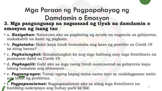 Mga Paraan ng Pagpapahayag ng
Damdamin o Emosyon
3. Mga pangungusap na nagsasaad ng tiyak na damdamin o
emosyon ng isang tao
• a. Kasiyahan: Natutuwa ako sa pagdating ng ayuda na nagmula sa gobiyerno,
makakabili na kami ng pagkain.
• b. Pagtataka: Bakit kaya hindi bumababa ang kaso ng positibo sa Covid-19
sa ating bansa?
• c. Pagkalungkot: Ikinakalungkot ko ang mga balitang may mga frontliners na
pumanaw dahil sa Covid-19.
• d. Pagkagalit: Galit ako sa mga taong hindi sumusunod sa gobiyerno kaya
lalong lumalala ang sitwasyon.
• e. Pagsang-ayon: Tunay ngang kapag sama-sama tayo ay malalagpasan natin
ang lahat ng problema.
• f. Pagpapasalamat: Nagpapasalamat ako sa ating mga frontliners na
handang isakripisyo ang buhay para sa iba.
9/3/20XX Presentation Title 14
 