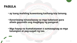 PABULA
• ay isang maikling kuwentong kathang-isip lamang.
• Karaniwang isinasalaysay sa mga kabataan para
aliwin gayundin ang magbigay ng pangaral.
• Mga hayop na kumakatawan o sumasagisag sa mga
katangian at pag-uugali ng tao.
9/3/20XX Presentation Title 2
 