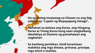 9/3/20XX Presentation Title 7
- Ito ay dating tinatawag na Choson na ang ibig
sabihin ay “Lupain ng Mapayapang Umaga”.
- Nahahati sa dalawa ang Korea, ang Hilagang
Korea at Timog Korea kung saan magkaibang
ideolohiya at Sistema ng pamahalaan ang
naghahari
- Sa kanilang panitikan, hindi karaniwan
makikita ang mga diwata, prinsesa, prinsipe,
mga witch o mahika.
 