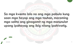 Sa mga kwento lalo na ang mga pabula kung
saan mga hayop ang mga tauhan, maraming
mga salita ang ginagamit ng mga manunulat
upang ipahayag ang ibig nilang ipahiwatig.
9/3/20XX Presentation Title 9
 