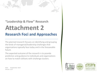 “Leadership & Flow” Research 
Attachment 2 
Research Foci and Approaches 
The planned research focuses on identifying and grouping 
the kinds of managerial/leadership challenges that 
organizations typically face today and in the foreseeable 
future. 
The expected outcome of the research is to provide 
prediction and guidance to individuals and organizations 
on how to match skillsets with challenge clusters. 
Date: 8 September 2014 
Version: v2.0 
 