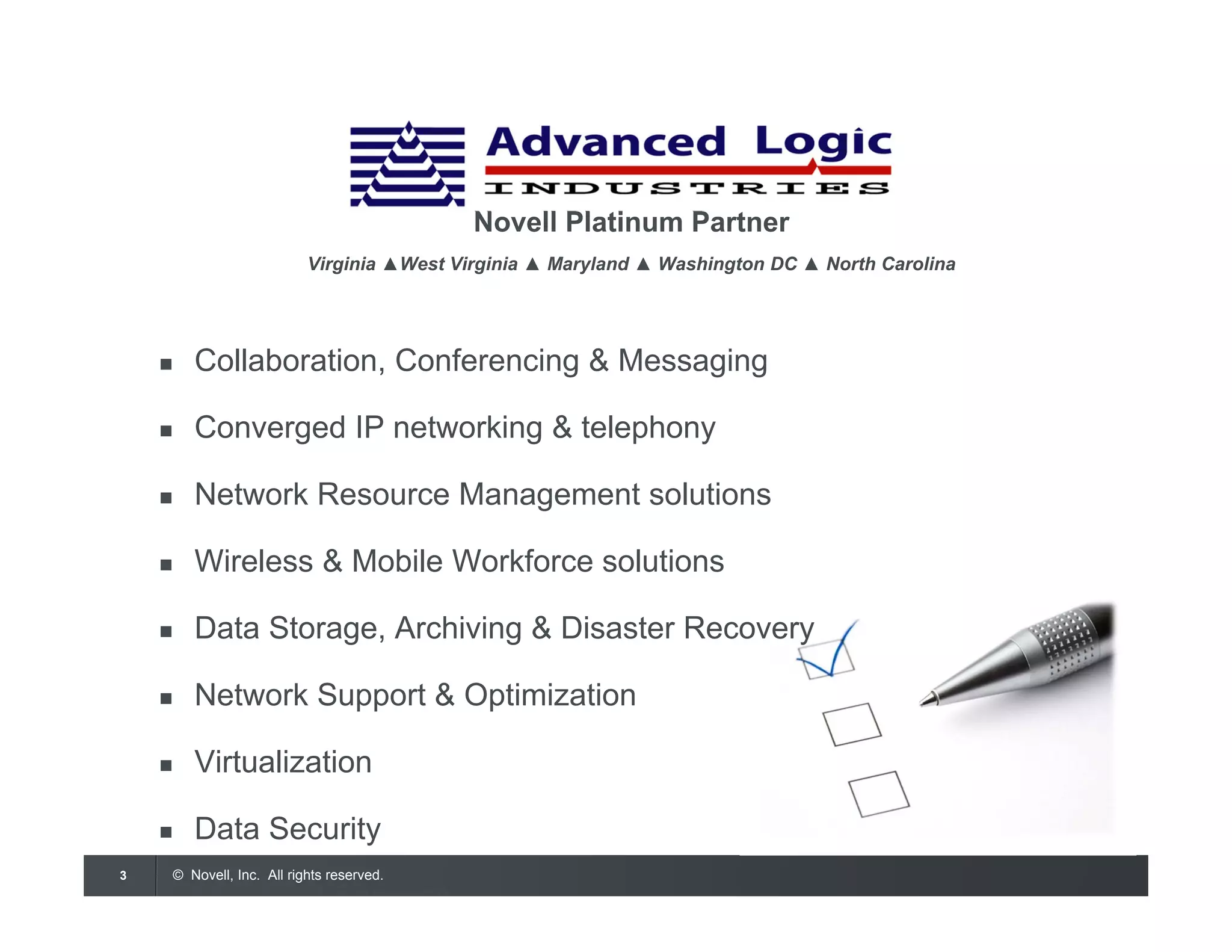 © Novell, Inc. All rights reserved.3
Novell Platinum Partner
Virginia ▲West Virginia ▲ Maryland ▲ Washington DC ▲ North Carolina
 Collaboration, Conferencing & Messaging
 Converged IP networking & telephony
 Network Resource Management solutions
 Wireless & Mobile Workforce solutions
 Data Storage, Archiving & Disaster Recovery
 Network Support & Optimization
 Virtualization
 Data Security
 Managed Services
 
