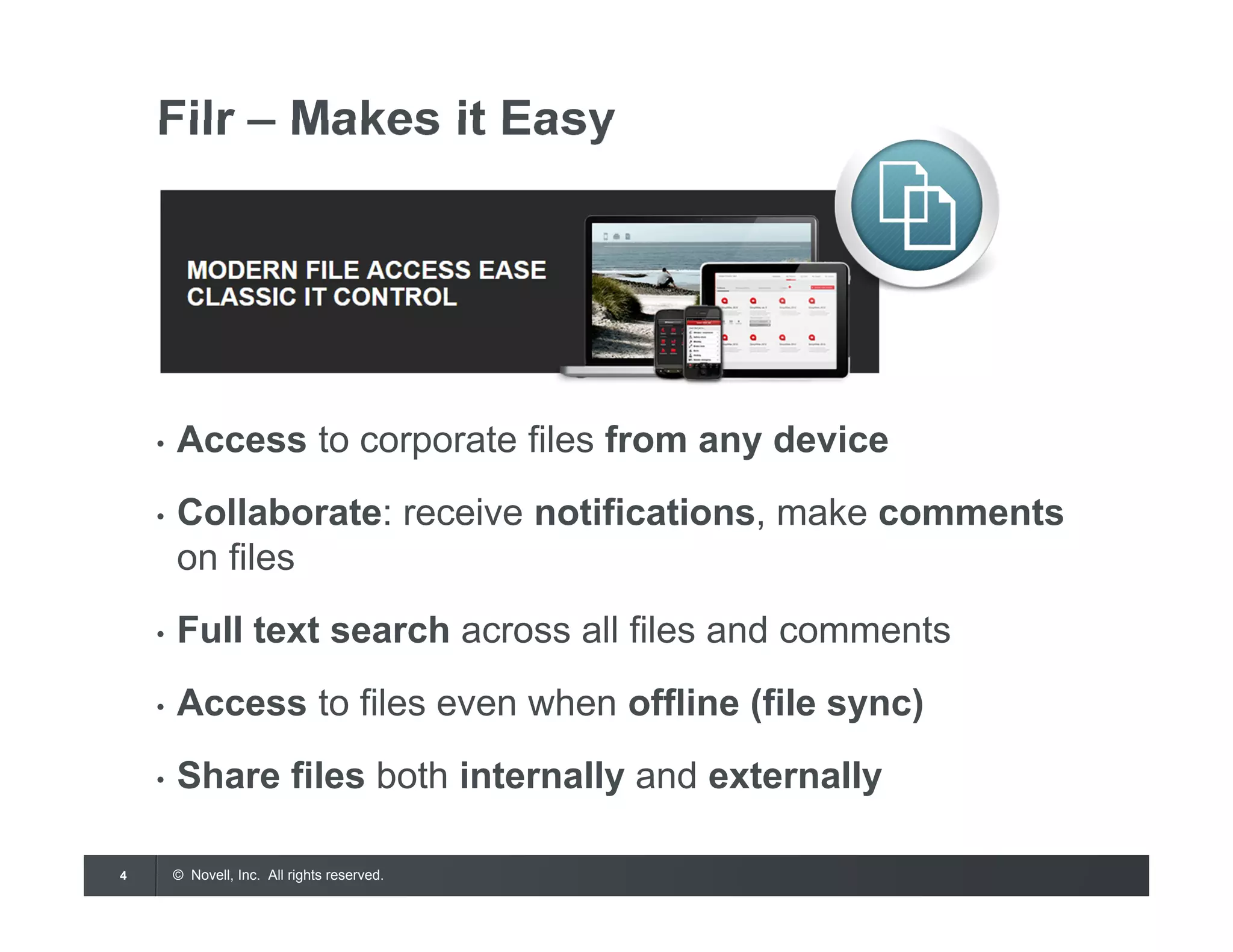 © Novell, Inc. All rights reserved.4
Filr – Makes it Easy
• Access to corporate files from any device
• Collaborate: receive notifications, make comments
on files
• Full text search across all files and comments
• Access to files even when offline (file sync)
• Share files both internally and externally
 