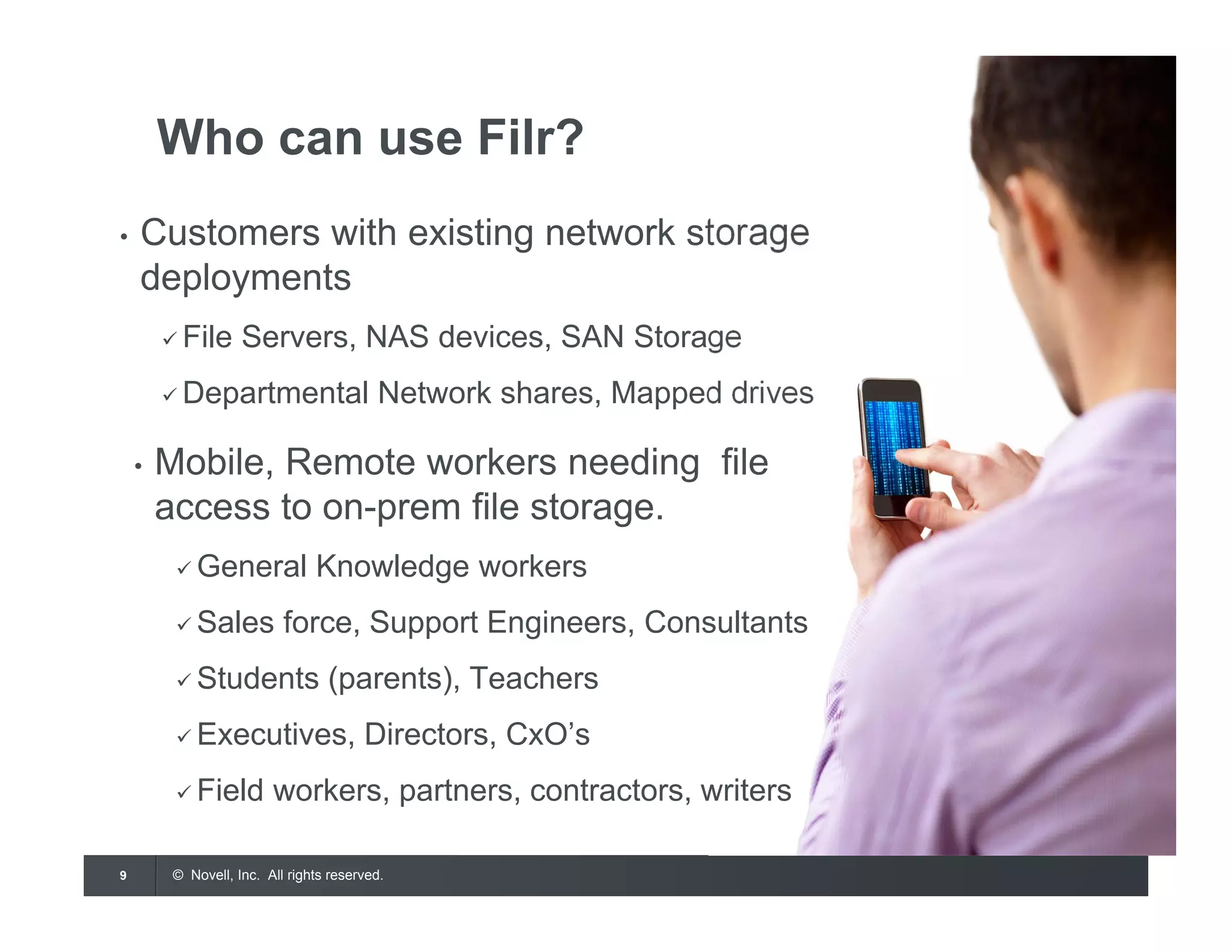 © Novell, Inc. All rights reserved.9
Who can use Filr?
• Customers with existing network storage
deployments
 File Servers, NAS devices, SAN Storage
 Departmental Network shares, Mapped drives
• Mobile, Remote workers needing file
access to on-prem file storage.
 General Knowledge workers
 Sales force, Support Engineers, Consultants
 Students (parents), Teachers
 Executives, Directors, CxO’s
 Field workers, partners, contractors, writers
 