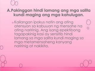 o Kailangan ipokus natin ang ating
atensyon sa kabuuan ng mensahe na
ating naririnig. Ang isang epektibong
tagapakinig kasi ay sensitib hindi
lamang sa mga salita kundi maging sa
mga metamensaheng kanyang
naririnig at nakikita.
A.Pakinggan hindi lamang ang mga salita
kundi maging ang mga kahulugan.
 