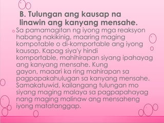 o Sa pamamagitan ng iyong mga reaksyon
habang nakikinig, maaring maging
kompotable o di-komportable ang iyong
kausap. Kapag siya'y hindi
komportable, mahihirapan siyang ipahayag
ang kanyang mensahe. Kung
gayon, maaari ka ring mahirapan sa
pagpapakahulugan sa kanyang mensahe.
Samakatuwid, kailangang tulungan mo
siyang maging malaya sa pagpapahayag
nang maging malinaw ang mensaheng
iyong matatanggap.
B. Tulungan ang kausap na
linawin ang kanyang mensahe.
 