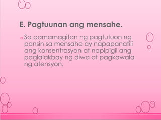 o Sa pamamagitan ng pagtutuon ng
pansin sa mensahe ay napapanatili
ang konsentrasyon at napipigil ang
paglalakbay ng diwa at pagkawala
ng atensyon.
E. Pagtuunan ang mensahe.
 