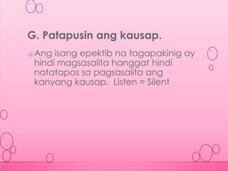 o Ang isang epektib na tagapakinig ay
hindi magsasalita hanggat hindi
natatapos sa pagsasalita ang
kanyang kausap. Listen = Silent
G. Patapusin ang kausap.
 