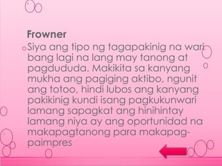 oSiya ang tipo ng tagapakinig na wari
bang lagi na lang may tanong at
pagdududa. Makikita sa kanyang
mukha ang pagiging aktibo, ngunit
ang totoo, hindi lubos ang kanyang
pakikinig kundi isang pagkukunwari
lamang sapagkat ang hinihintay
lamang niya ay ang oportunidad na
makapagtanong para makapag-
paimpres
Frowner
 
