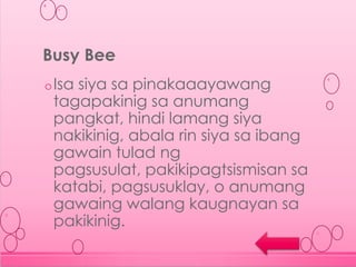oIsa siya sa pinakaaayawang
tagapakinig sa anumang
pangkat, hindi lamang siya
nakikinig, abala rin siya sa ibang
gawain tulad ng
pagsusulat, pakikipagtsismisan sa
katabi, pagsusuklay, o anumang
gawaing walang kaugnayan sa
pakikinig.
Busy Bee
 