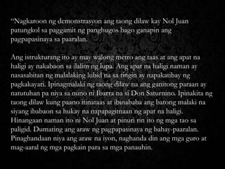 “Nagkaroon ng demonstrasyon ang taong dilaw kay Nol Juan
patungkol sa paggamit ng panghugos bago ganapin ang
pagpapasinaya sa paaralan.
Ang istrukturang ito ay may walong metro ang taas at ang apat na
haligi ay nakabaon sa ilalim ng lupa. Ang apat na haligi naman ay
nasasabitan ng malalaking lubid na sa tingin ay napakatibay ng
pagkakayari. Ipinagmalaki ng taong dilaw na ang ganitong paraan ay
natutuhan pa niya sa nuno ni Ibarra na si Don Saturnino. Ipinakita ng
taong dilaw kung paano itinataas at ibinababa ang batong malaki na
siyang ibabaon sa hukay na napapagitnaan ng apat na haligi.
Hinangaan naman ito ni Nol Juan at pinuri rin ito ng mga tao sa
paligid. Dumating ang araw ng pagpapasinaya ng bahay-paaralan.
Pinaghandaan niya ang araw na iyon, naghanda din ang mga guro at
mag-aaral ng mga pagkain para sa mga panauhin.

 