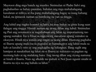 Mayroon ding mga banda ng musiko. Sinimulan ni Padre Salvi ang
pagbabasbas sa bahay-paaralan. Inilulan ang mga mahahalagang
kasulatan at relikya at iba pang mahahalagang bagay sa isang kahang
bakal, na ipinasok naman sa bumbong na yari sa tingga.
Ang lubid ang nagko-kontrol sa bato, na may hukay sa gitna kung saan
ilalagay ang tingga. Hawak naman ng taong dilaw ang lubid. Sinimulan
ng Pari ang seremonya at nagsibabaan ang lahat ng importanteng tao
upang sumaksi. Isa si Elias sa mga taong naroroon upang sumaksi sa
okasyon. Hindi niya winala ang tingin sa taong dilaw. Hustong pagbaba
ni Ibarra upang maki-isa sa pagsaksi ay humulagpos ang lubid mula sa
kalo at kasaba'y nito ay ang pagkagiba ng balangkas. Ilang saglit ang
lumipas at nasaksihan ng lahat na si Ibarra ay nakatayo sa pagitan ng
nasirang kalo at ng malaking bato. Ang taong dilaw ang siyang namatay
at hindi si Ibarra. Nais ng alkalde na ipahuli si Nol Juan ngunit sinabi ni
Ibarra na siya na ang bahala sa lahat.”

 