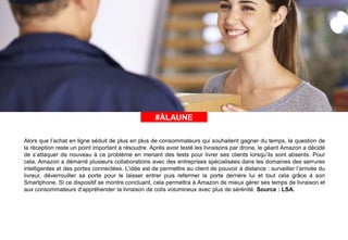 #ÀLAUNE#ÀLAUNE
Alors que l’achat en ligne séduit de plus en plus de consommateurs qui souhaitent gagner du temps, la question de
la réception reste un point important à résoudre. Après avoir testé les livraisons par drone, le géant Amazon a décidé
de s’attaquer de nouveau à ce problème en menant des tests pour livrer ses clients lorsqu’ils sont absents. Pour
cela, Amazon a démarré plusieurs collaborations avec des entreprises spécialisées dans les domaines des serrures
intelligentes et des portes connectées. L’idée est de permettre au client de pouvoir à distance : surveiller l’arrivée du
livreur, déverrouiller sa porte pour le laisser entrer puis refermer la porte derrière lui et tout cela grâce à son
Smartphone. Si ce dispositif se montre concluant, cela permettra à Amazon de mieux gérer ses temps de livraison et
aux consommateurs d’appréhender la livraison de colis volumineux avec plus de sérénité. Source : LSA.
 
