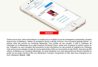#ÀLAUNE#GEEK
Tandis que les bots, robots informatiques, ne cessent de se multiplier et que les messageries instantanées comptent
toujours plus d’utilisateurs, l’éditeur de prospectus Bonial a décidé d’innover. Une nouveauté baptisée Botnial : le
premier robot des promos sur Facebook Messenger. Pour profiter de ses conseils, il suffit à l’utilisateur de
l’interpeller sur le Messenger de la page Facebook de Bonial France. Après avoir renseigné sa position auprès du
bot, l’utilisateur se verra conseiller des promotions et des informations sur des produits et magasins qui l’intéresse
mais surtout pourra préparer sa liste de course agrémentée d’offre sur ces produits et cela 24h/24. Avec plus de 800
millions d’utilisateurs sur Facebook Messenger, ce canal représente une vraie opportunité pour Bonial d’amplifier la
portée de son guide d’achat et offre aux distributeurs l’occasion d’augmenter le trafic dans leurs enseignes et sur
leurs catalogues. Source : LSA.
 