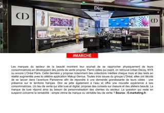 #ÀLAUNE#MARCHÉ
Les marques du secteur de la beauté montrent leur souhait de se rapprocher physiquement de leurs
consommatrices en développant des points de vente propres. Parmi celles qui osent, on retrouve Urban Decay, NYX
ou encore L’Oréal Paris. Cette dernière y propose notamment des collections inédites chaque mois et des tests en
réalité augmentée aves la célèbre application Makup Genius. Toutes trois issues du groupe L’Oréal, elles ont décidé
de se lancer dans l’aventure Parisienne afin de répondre à une demande grandissante de leurs cibles : une
présence sur le territoire français. Dior se jette également à l’eau et offre une nouvelle expérience à ses
consommatrices. Un lieu de vente qui allie luxe et digital, propose des conseils sur mesure et des ateliers beauté. La
marque de luxe répond ainsi au besoin de personnalisation des clientes du secteur. La question qui reste en
suspend concerne la rentabilité : simple vitrine de marque ou véritable lieu de vente ? Source : E-marketing.fr
 