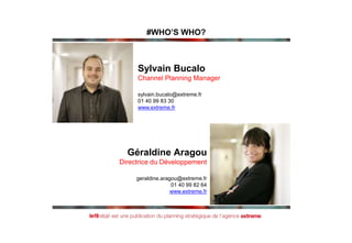 Sylvain Bucalo
Channel Planning Manager
sylvain.bucalo@extreme.fr
01 40 99 83 30
www.extreme.fr
Géraldine Aragou
Directrice du Développement
geraldine.aragou@extreme.fr
01 40 99 82 64
www.extreme.fr
#WHO’S WHO?
 