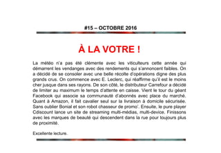 À LA VOTRE !
La météo n’a pas été clémente avec les viticulteurs cette année qui
démarrent les vendanges avec des rendements qui s’annoncent faibles. On
a décidé de se consoler avec une belle récolte d’opérations digne des plus
grands crus. On commence avec E. Leclerc, qui réaffirme qu’il est le moins
cher jusque dans ses rayons. De son côté, le distributeur Carrefour a décidé
de limiter au maximum le temps d’attente en caisse. Vient le tour du géant
Facebook qui associe sa communauté d’abonnés avec place du marché.
Quant à Amazon, il fait cavalier seul sur la livraison à domicile sécurisée.
Sans oublier Bonial et son robot chasseur de promo’. Ensuite, le pure player
Cdiscount lance un site de streaming multi-médias, multi-device. Finissons
avec les marques de beauté qui descendent dans la rue pour toujours plus
de proximité.
Excellente lecture.
#15 – OCTOBRE 2016
 
