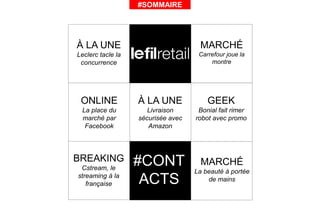 #SOMMAIRE
ONLINE
La place du
marché par
Facebook
GEEK
Bonial fait rimer
robot avec promo
#CONT
ACTS
MARCHÉ
La beauté à portée
de mains
MARCHÉ
Carrefour joue la
montre
BREAKING
Cstream, le
streaming à la
française
À LA UNE
Livraison
sécurisée avec
Amazon
À LA UNE
Leclerc tacle la
concurrence
 