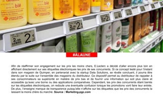 #ÀLAUNE#ÀLAUNE
Afin de réaffirmer son engagement sur les prix les moins chers, E.Leclerc a décidé d’aller encore plus loin en
affichant directement sur ses étiquettes électroniques les prix de ses concurrents. Si ce concept testé pour l’instant
dans son magasin de Quimper, en partenariat avec la startup Data Solutions, se révèle concluant, il pourra être
étendu par la suite sur l’ensemble des magasins du distributeur. Ce dispositif permet au distributeur de rappeler à
ses consommateurs sa supériorité en matière de prix bas et de fournir une information qui soit plus claire et
accessible qu’avec une borne ou des applications comparatives. Cependant, les prix des concurrents étant barrés
sur les étiquettes électroniques, on redoute une éventuelle confusion lorsque les promotions vont faire leur entrée.
De plus, l’enseigne manque de transparence puisqu’elle n’affiche sur les étiquettes que les prix des concurrents la
laissant la moins chère du marché. Source : Marketing-pgc.com
 