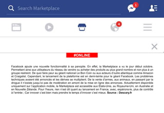 #ÀLAUNE#ONLINE
Facebook ajoute une nouvelle fonctionnalité à sa panoplie. En effet, la Marketplace a vu le jour début octobre.
Permettant ainsi aux utilisateurs du réseau de vendre ou acheter des produits au plus grand nombre et non plus à un
groupe restreint. De quoi faire peur au géant national Le Bon Coin ou aux acteurs d’outre atlantique comme Amazon
et Craigslist. Cependant, le lancement de la plateforme est en demi-teinte pour le géant Facebook. Les problèmes
techniques avaient été annoncés et les dérives se multiplient. De la vente d’armes, aux animaux, en passant par la
drogue il n’existe jusqu’ici pas de modération en amont de la mise en ligne des annonces. Actuellement disponible
uniquement sur l’application mobile, le Marketplace est accessible aux États-Unis, au Royaume-Uni, en Australie et
en Nouvelle Zélande. Pour l’heure, rien n’est dit quant au lancement en France, avec, espérons-le, plus de contrôle
à l’entrée ; Car innover c’est bien mais prendre le temps d’innover c’est mieux. Source : Descary.fr
 