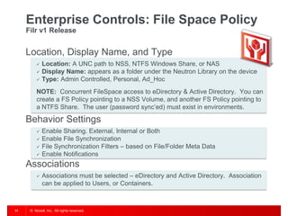 Enterprise Controls: File Space Policy
     Filr v1 Release


     Location, Display Name, and Type
             Location: A UNC path to NSS, NTFS Windows Share, or NAS
             Display Name: appears as a folder under the Neutron Library on the device
             Type: Admin Controlled, Personal, Ad_Hoc
          NOTE: Concurrent FileSpace access to eDirectory & Active Directory. You can
          create a FS Policy pointing to a NSS Volume, and another FS Policy pointing to
          a NTFS Share. The user (password sync’ed) must exist in environments.

     Behavior Settings
             Enable Sharing. External, Internal or Both
             Enable File Synchronization
             File Synchronization Filters – based on File/Folder Meta Data
             Enable Notifications
     Associations
             Associations must be selected – eDirectory and Active Directory. Association
              can be applied to Users, or Containers.



11    © Novell, Inc. All rights reserved.
 