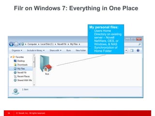Filr on Windows 7: Everything in One Place


                                           My personal files:
                                           -   Users Home
                                               Directory on existing
                                               server – Novell
                                               NetWare, OES, or
                                               Windows, & NAS
                                           -   Synchroniztion of
                                               Home Folder




14   © Novell, Inc. All rights reserved.
 