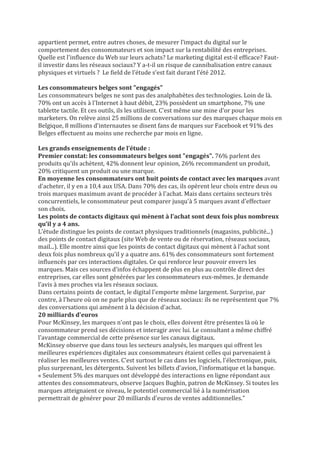 appartient permet, entre autres choses, de mesurer l’impact du digital sur le
comportement des consommateurs et son impact sur la rentabilité des entreprises.
Quelle est l'influence du Web sur leurs achats? Le marketing digital est-il efficace? Faut-
il investir dans les réseaux sociaux? Y a-t-il un risque de cannibalisation entre canaux
physiques et virtuels ? Le field de l’étude s’est fait durant l’été 2012.

Les consommateurs belges sont "engagés"
Les consommateurs belges ne sont pas des analphabètes des technologies. Loin de là.
70% ont un accès à l'Internet à haut débit, 23% possèdent un smartphone, 7% une
tablette tactile. Et ces outils, ils les utilisent. C'est même une mine d'or pour les
marketers. On relève ainsi 25 millions de conversations sur des marques chaque mois en
Belgique, 8 millions d'internautes se disent fans de marques sur Facebook et 91% des
Belges effectuent au moins une recherche par mois en ligne.

Les grands enseignements de l’étude :
Premier constat: les consommateurs belges sont "engagés". 76% parlent des
produits qu'ils achètent, 42% donnent leur opinion, 26% recommandent un produit,
20% critiquent un produit ou une marque.
En moyenne les consommateurs ont huit points de contact avec les marques avant
d'acheter, il y en a 10,4 aux USA. Dans 70% des cas, ils opèrent leur choix entre deux ou
trois marques maximum avant de procéder à l'achat. Mais dans certains secteurs très
concurrentiels, le consommateur peut comparer jusqu'à 5 marques avant d'effectuer
son choix.
Les points de contacts digitaux qui mènent à l’achat sont deux fois plus nombreux
qu’il y a 4 ans.
L’étude distingue les points de contact physiques traditionnels (magasins, publicité...)
des points de contact digitaux (site Web de vente ou de réservation, réseaux sociaux,
mail...). Elle montre ainsi que les points de contact digitaux qui mènent à l'achat sont
deux fois plus nombreux qu'il y a quatre ans. 61% des consommateurs sont fortement
influencés par ces interactions digitales. Ce qui renforce leur pouvoir envers les
marques. Mais ces sources d'infos échappent de plus en plus au contrôle direct des
entreprises, car elles sont générées par les consommateurs eux-mêmes. Je demande
l’avis à mes proches via les réseaux sociaux.
Dans certains points de contact, le digital l'emporte même largement. Surprise, par
contre, à l'heure où on ne parle plus que de réseaux sociaux: ils ne représentent que 7%
des conversations qui amènent à la décision d'achat.
20 milliards d'euros
Pour McKinsey, les marques n'ont pas le choix, elles doivent être présentes là où le
consommateur prend ses décisions et interagir avec lui. Le consultant a même chiffré
l'avantage commercial de cette présence sur les canaux digitaux.
McKinsey observe que dans tous les secteurs analysés, les marques qui offrent les
meilleures expériences digitales aux consommateurs étaient celles qui parvenaient à
réaliser les meilleures ventes. C'est surtout le cas dans les logiciels, l'électronique, puis,
plus surprenant, les détergents. Suivent les billets d'avion, l'informatique et la banque.
« Seulement 5% des marques ont développé des interactions en ligne répondant aux
attentes des consommateurs, observe Jacques Bughin, patron de McKinsey. Si toutes les
marques atteignaient ce niveau, le potentiel commercial lié à la numérisation
permettrait de générer pour 20 milliards d'euros de ventes additionnelles."
 