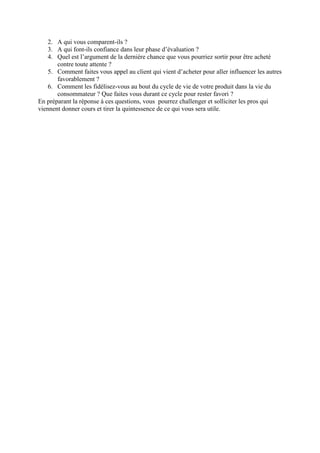 2. A qui vous comparent-ils ?
    3. A qui font-ils confiance dans leur phase d’évaluation ?
    4. Quel est l’argument de la dernière chance que vous pourriez sortir pour être acheté
       contre toute attente ?
    5. Comment faites vous appel au client qui vient d’acheter pour aller influencer les autres
       favorablement ?
    6. Comment les fidélisez-vous au bout du cycle de vie de votre produit dans la vie du
       consommateur ? Que faites vous durant ce cycle pour rester favori ?
En préparant la réponse à ces questions, vous pourrez challenger et solliciter les pros qui
viennent donner cours et tirer la quintessence de ce qui vous sera utile.
 