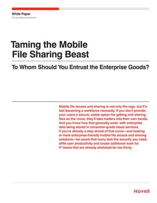 White Paper
File and Networking Services

Taming the Mobile
File Sharing Beast
To Whom Should You Entrust the Enterprise Goods?

Mobile file access and sharing is not only the rage, but it’s
fast becoming a workforce necessity. If you don’t provide
your users a secure, viable option for getting and sharing
files on the move, they’ll take matters into their own hands.
And you know how that generally ends: with enterprise
data being stored in consumer-grade cloud services.
If you’re already a step ahead of that curve—and looking
at more enterprise-friendly mobile file access and sharing
solutions—be aware that many lack the security you need,
stifle user productivity and create additional work for
IT teams that are already stretched far too thinly.

 