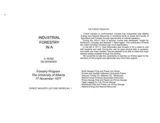 THE FOREST INDUSTRY

                                           Forest industry in north-western Canada has cooperated with Alberta
                                        Energy and Natural Resources in providing funds to assist the Faculty of
        INDUSTRIAL                      Agriculture and Forestry through sponsorship of outside speakers.,
                                          During the 1976-77 term a seminar course was developed, taught by
         FORESTRY                      Desmond I. Crossley and Maxwell T. MacL'aggan. The contribution of these
                                       two noted Canadian foresters was much appreciated.
            IN A                          In the fall of 1977 C. Ross Silversides was brought in for a week to visit
                                       with students and staff. During this visit he gave several talks to students,
                                       and made one major address. We are pleased to be able to make this major
                                       address widely available through this printing.
                                          We would like to take this opportunity to express our thanks again to the
           C. ROSS                     sponsors of this program-we appreciate very much their support.
         SILVERSIDES



     Forestry Program                   North Western Pulp and Power Ltd.-Hinton
                                        Procter and Gamble Cellulose Ltd-Grande Prairie
  The University of Alberta             Simpson Timber Co. (Alberta) Ltd: -Whitecourt
                                        Alberta Forest Products Association-Edmonton
    77 November 1977                    Prince George Pulp and Paper Ltd.-Prince George
                                        Takla Logging Co. Ltd.-Prince George
                                        Northwood Pulp and Timber Ltd.-Prince George
                                        Alberta Energy and Natural Resources
FOREST INDUSTRY LECTURE SERIES NO. 1
 