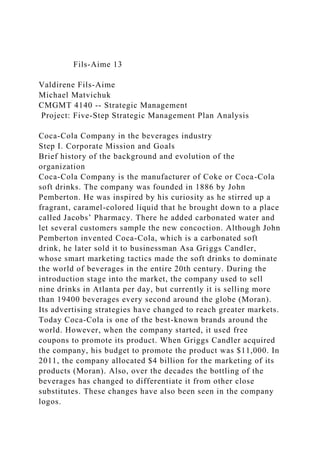 Fils-Aime 13
Valdirene Fils-Aime
Michael Matvichuk
CMGMT 4140 -- Strategic Management
Project: Five-Step Strategic Management Plan Analysis
Coca-Cola Company in the beverages industry
Step I. Corporate Mission and Goals
Brief history of the background and evolution of the
organization
Coca-Cola Company is the manufacturer of Coke or Coca-Cola
soft drinks. The company was founded in 1886 by John
Pemberton. He was inspired by his curiosity as he stirred up a
fragrant, caramel-colored liquid that he brought down to a place
called Jacobs’ Pharmacy. There he added carbonated water and
let several customers sample the new concoction. Although John
Pemberton invented Coca-Cola, which is a carbonated soft
drink, he later sold it to businessman Asa Griggs Candler,
whose smart marketing tactics made the soft drinks to dominate
the world of beverages in the entire 20th century. During the
introduction stage into the market, the company used to sell
nine drinks in Atlanta per day, but currently it is selling more
than 19400 beverages every second around the globe (Moran).
Its advertising strategies have changed to reach greater markets.
Today Coca-Cola is one of the best-known brands around the
world. However, when the company started, it used free
coupons to promote its product. When Griggs Candler acquired
the company, his budget to promote the product was $11,000. In
2011, the company allocated $4 billion for the marketing of its
products (Moran). Also, over the decades the bottling of the
beverages has changed to differentiate it from other close
substitutes. These changes have also been seen in the company
logos.
 