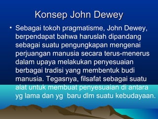 Konsep John Dewey
• Sebagai tokoh pragmatisme, John Dewey,
  berpendapat bahwa haruslah dipandang
  sebagai suatu pengungkapan mengenai
  perjuangan manusia secara terus-menerus
  dalam upaya melakukan penyesuaian
  berbagai tradisi yang membentuk budi
  manusia. Tegasnya, filsafat sebagai suatu
  alat untuk membuat penyesuaian di antara
  yg lama dan yg baru dlm suatu kebudayaan.
 
