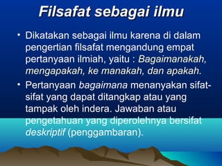 Filsafat sebagai ilmu
• Dikatakan sebagai ilmu karena di dalam
  pengertian filsafat mengandung empat
  pertanyaan ilmiah, yaitu : Bagaimanakah,
  mengapakah, ke manakah, dan apakah.
• Pertanyaan bagaimana menanyakan sifat-
  sifat yang dapat ditangkap atau yang
  tampak oleh indera. Jawaban atau
  pengetahuan yang diperolehnya bersifat
  deskriptif (penggambaran).
 