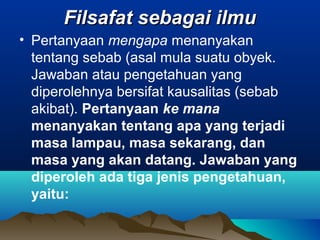 Filsafat sebagai ilmu
• Pertanyaan mengapa menanyakan
  tentang sebab (asal mula suatu obyek.
  Jawaban atau pengetahuan yang
  diperolehnya bersifat kausalitas (sebab
  akibat). Pertanyaan ke mana
  menanyakan tentang apa yang terjadi
  masa lampau, masa sekarang, dan
  masa yang akan datang. Jawaban yang
  diperoleh ada tiga jenis pengetahuan,
  yaitu:
 