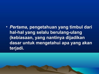 • Pertama, pengetahuan yang timbul dari
  hal-hal yang selalu berulang-ulang
  (kebiasaan, yang nantinya dijadikan
  dasar untuk mengetahui apa yang akan
  terjadi.
 