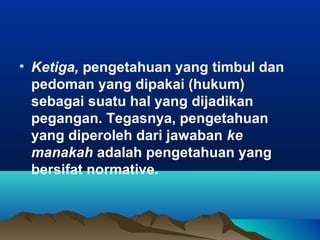 • Ketiga, pengetahuan yang timbul dan
  pedoman yang dipakai (hukum)
  sebagai suatu hal yang dijadikan
  pegangan. Tegasnya, pengetahuan
  yang diperoleh dari jawaban ke
  manakah adalah pengetahuan yang
  bersifat normative.
 