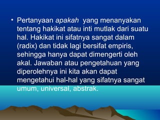 • Pertanyaan apakah yang menanyakan
  tentang hakikat atau inti mutlak dari suatu
  hal. Hakikat ini sifatnya sangat dalam
  (radix) dan tidak lagi bersifat empiris,
  sehingga hanya dapat dimengerti oleh
  akal. Jawaban atau pengetahuan yang
  diperolehnya ini kita akan dapat
  mengetahui hal-hal yang sifatnya sangat
  umum, universal, abstrak.
 