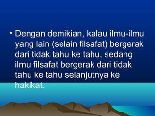 • Dengan demikian, kalau ilmu-ilmu
  yang lain (selain filsafat) bergerak
  dari tidak tahu ke tahu, sedang
  ilmu filsafat bergerak dari tidak
  tahu ke tahu selanjutnya ke
  hakikat.
 
